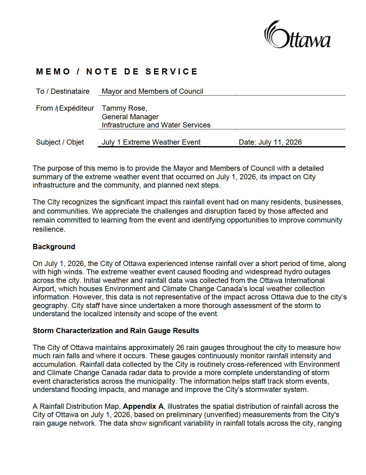 M E M O / N O T E D E S E R V I C E The purpose of this memo is to provide the Mayor and Members of Council with a detailed summary of the extreme weather event that occurred on July 1, 2026, its impact on City infrastructure and the community, and planned next steps. The City recognizes the significant impact this rainfall event had on many residents, businesses, and communities. We appreciate the challenges and disruption faced by those affected and remain committed to learning from the event and identifying opportunities to improve community resilience. Background On July 1, 2026, the City of Ottawa experienced intense rainfall over a short period of time, along with high winds. The extreme weather event caused flooding and widespread hydro outages across the city. Initial weather and rainfall data was collected from the Ottawa International Airport, which houses Environment and Climate Change Canada’s local weather collection information. However, this data is not representative of the impact across Ottawa due to the city’s geography. City staff have since undertaken a more thorough assessment of the storm to understand the localized intensity and scope of the event. Storm Characterization and Rain Gauge Results The City of Ottawa maintains approximately 26 rain gauges throughout the city to measure how much rain falls and where it occurs. These gauges continuously monitor rainfall intensity and accumulation. Rainfall data collected by the City is routinely cross-referenced with Environment and Climate Change Canada radar data to provide a more complete understanding of storm event characteristics across the municipality. The information helps staff track storm events, understand flooding impacts, and manage and improve the City’s stormwater system. A Rainfall Distribution Map, Appendix A, illustrates the spatial distribution of rainfall across the City of Ottawa on July 1, 2026, based on preliminary (unverified) measurements from the City's rain gauge network. The data show significant variability in rainfall totals across the city, ranging