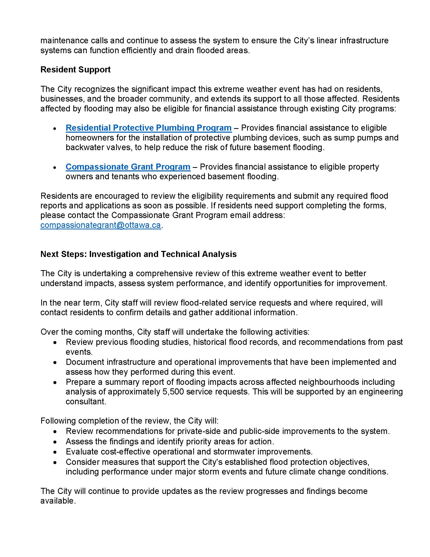 maintenance calls and continue to assess the system to ensure the City’s linear infrastructure systems can function efficiently and drain flooded areas. Resident Support The City recognizes the significant impact this extreme weather event has had on residents, businesses, and the broader community, and extends its support to all those affected. Residents affected by flooding may also be eligible for financial assistance through existing City programs: • Residential Protective Plumbing Program – Provides financial assistance to eligible homeowners for the installation of protective plumbing devices, such as sump pumps and backwater valves, to help reduce the risk of future basement flooding. • Compassionate Grant Program – Provides financial assistance to eligible property owners and tenants who experienced basement flooding. Residents are encouraged to review the eligibility requirements and submit any required flood reports and applications as soon as possible. If residents need support completing the forms, please contact the Compassionate Grant Program email address: compassionategrant@ottawa.ca. Next Steps: Investigation and Technical Analysis The City is undertaking a comprehensive review of this extreme weather event to better understand impacts, assess system performance, and identify opportunities for improvement. In the near term, City staff will review flood-related service requests and where required, will contact residents to confirm details and gather additional information. Over the coming months, City staff will undertake the following activities: • Review previous flooding studies, historical flood records, and recommendations from past events. • Document infrastructure and operational improvements that have been implemented and assess how they performed during this event. • Prepare a summary report of flooding impacts across affected neighbourhoods including analysis of approximately 5,500 service requests. This will be supported by an engineering consultant. Following completion of the review, the City will: • Review recommendations for private-side and public-side improvements to the system. • Assess the findings and identify priority areas for action. • Evaluate cost-effective operational and stormwater improvements. • Consider measures that support the City's established flood protection objectives, including performance under major storm events and future climate change conditions. The City will continue to provide updates as the review progresses and findings become available.