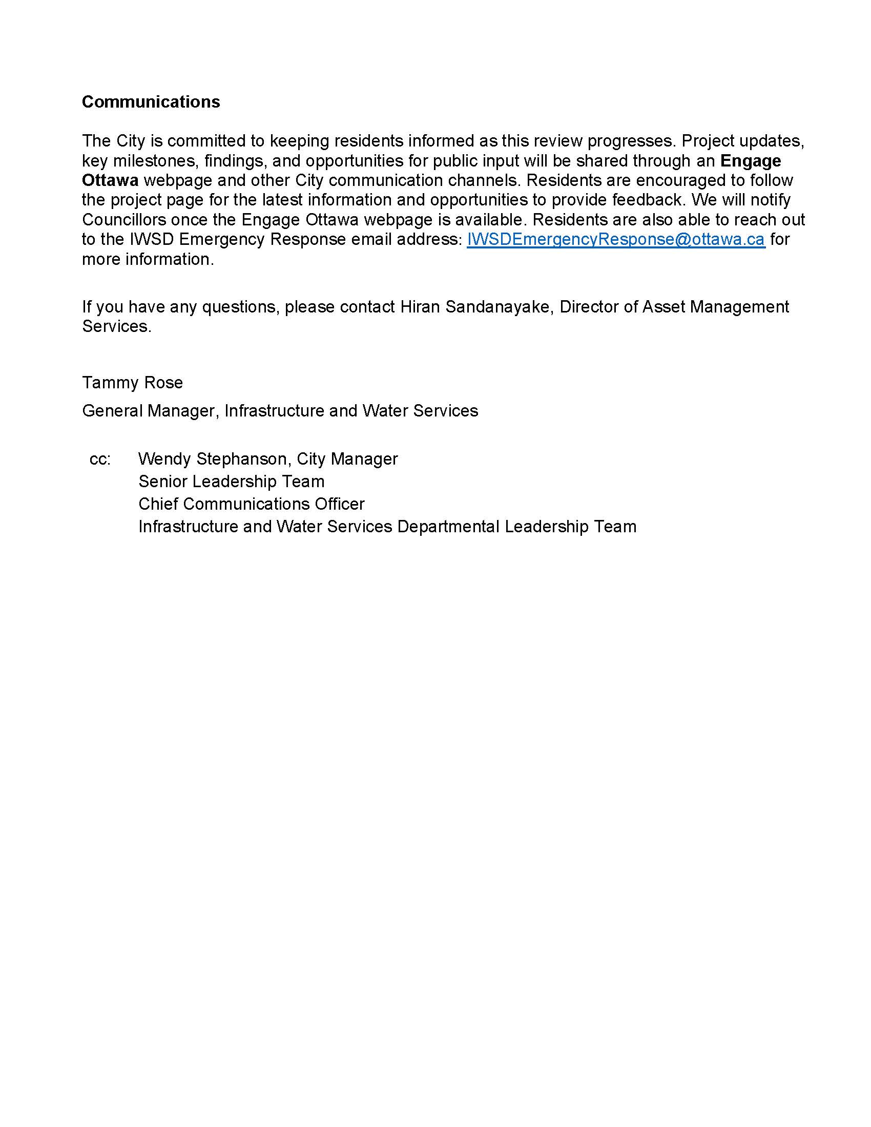 Communications The City is committed to keeping residents informed as this review progresses. Project updates, key milestones, findings, and opportunities for public input will be shared through an Engage Ottawa webpage and other City communication channels. Residents are encouraged to follow the project page for the latest information and opportunities to provide feedback. We will notify Councillors once the Engage Ottawa webpage is available. Residents are also able to reach out to the IWSD Emergency Response email address: IWSDEmergencyResponse@ottawa.ca for more information. If you have any questions, please contact Hiran Sandanayake, Director of Asset Management Services. Tammy Rose General Manager, Infrastructure and Water Services cc: Wendy Stephanson, City Manager Senior Leadership Team Chief Communications Officer Infrastructure and Water Services Departmental Leadership Team