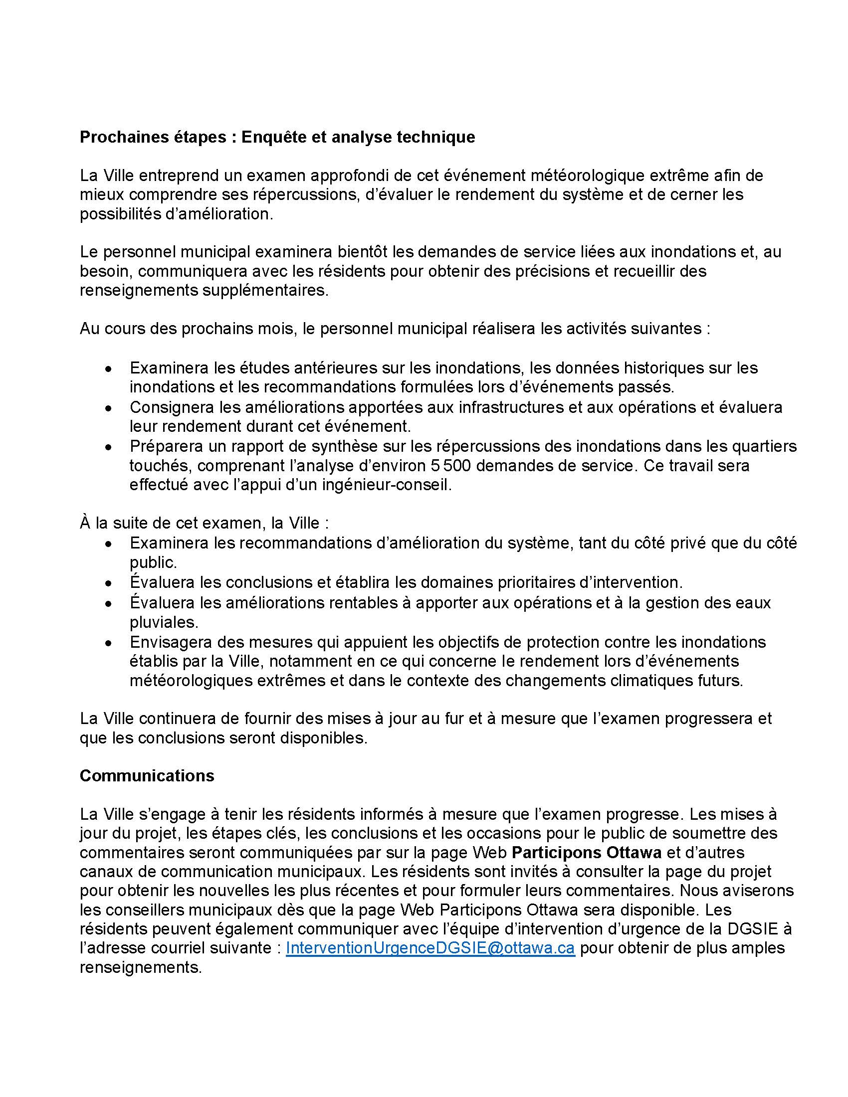 Prochaines étapes : Enquête et analyse technique La Ville entreprend un examen approfondi de cet événement météorologique extrême afin de mieux comprendre ses répercussions, d’évaluer le rendement du système et de cerner les possibilités d’amélioration. Le personnel municipal examinera bientôt les demandes de service liées aux inondations et, au besoin, communiquera avec les résidents pour obtenir des précisions et recueillir des renseignements supplémentaires. Au cours des prochains mois, le personnel municipal réalisera les activités suivantes : • Examinera les études antérieures sur les inondations, les données historiques sur les inondations et les recommandations formulées lors d’événements passés. • Consignera les améliorations apportées aux infrastructures et aux opérations et évaluera leur rendement durant cet événement. • Préparera un rapport de synthèse sur les répercussions des inondations dans les quartiers touchés, comprenant l’analyse d’environ 5 500 demandes de service. Ce travail sera effectué avec l’appui d’un ingénieur-conseil. À la suite de cet examen, la Ville : • Examinera les recommandations d’amélioration du système, tant du côté privé que du côté public. • Évaluera les conclusions et établira les domaines prioritaires d’intervention. • Évaluera les améliorations rentables à apporter aux opérations et à la gestion des eaux pluviales. • Envisagera des mesures qui appuient les objectifs de protection contre les inondations établis par la Ville, notamment en ce qui concerne le rendement lors d’événements météorologiques extrêmes et dans le contexte des changements climatiques futurs. La Ville continuera de fournir des mises à jour au fur et à mesure que l’examen progressera et que les conclusions seront disponibles. Communications La Ville s’engage à tenir les résidents informés à mesure que l’examen progresse. Les mises à jour du projet, les étapes clés, les conclusions et les occasions pour le public de soumettre des commentaires seront communiquées par sur la page Web Participons Ottawa et d’autres canaux de communication municipaux. Les résidents sont invités à consulter la page du projet pour obtenir les nouvelles les plus récentes et pour formuler leurs commentaires. Nous aviserons les conseillers municipaux dès que la page Web Participons Ottawa sera disponible. Les résidents peuvent également communiquer avec l’équipe d’intervention d’urgence de la DGSIE à l’adresse courriel suivante : InterventionUrgenceDGSIE@ottawa.ca pour obtenir de plus amples renseignements.